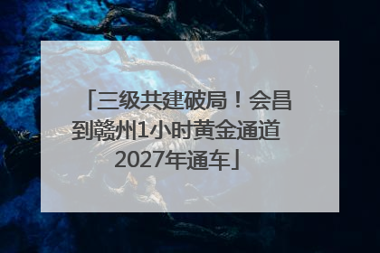 三级共建破局！会昌到赣州1小时黄金通道2027年通车