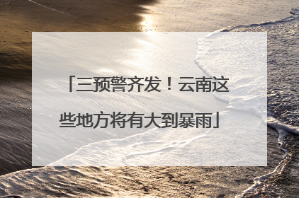 三预警齐发！云南这些地方将有大到暴雨