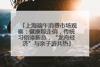 上海端午消费市场观察：健康粽走俏，传统习俗添新意，“龙舟经济”与亲子游共热