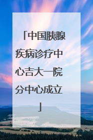 中国胰腺疾病诊疗中心吉大一院分中心成立