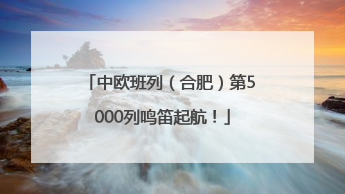 中欧班列（合肥）第5000列鸣笛起航！