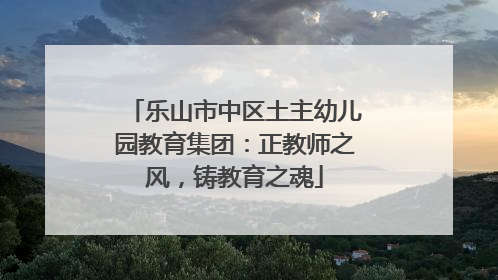 乐山市中区土主幼儿园教育集团：正教师之风，铸教育之魂