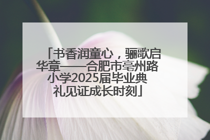 书香润童心，骊歌启华章——合肥市亳州路小学2025届毕业典礼见证成长时刻