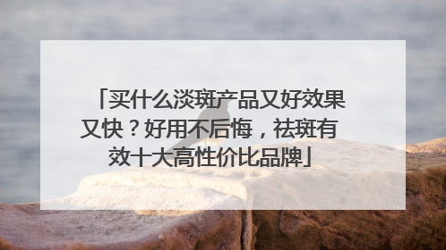 买什么淡斑产品又好效果又快？好用不后悔，祛斑有效十大高性价比品牌