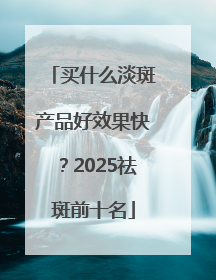 买什么淡斑产品好效果快？2025祛斑前十名