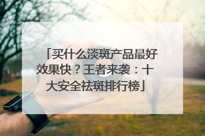 买什么淡斑产品最好效果快？王者来袭：十大安全祛斑排行榜