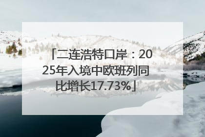 二连浩特口岸：2025年入境中欧班列同比增长17.73%