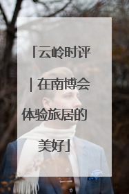 云岭时评｜在南博会体验旅居的美好