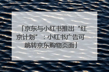 京东与小红书推出“红京计划”：小红书广告可跳转京东购物页面