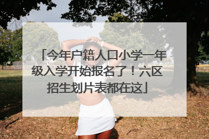 今年户籍人口小学一年级入学开始报名了！六区招生划片表都在这