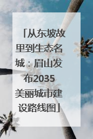 从东坡故里到生态名城：眉山发布2035美丽城市建设路线图