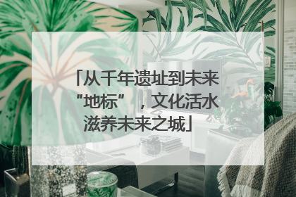 从千年遗址到未来“地标”，文化活水滋养未来之城