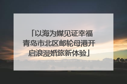 以海为媒见证幸福 青岛市北区邮轮母港开启浪漫婚旅新体验