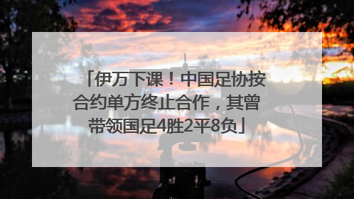 伊万下课！中国足协按合约单方终止合作，其曾带领国足4胜2平8负