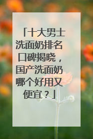 十大男士洗面奶排名口碑揭晓，国产洗面奶哪个好用又便宜？