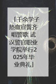 千余学子热血宣誓齐唱警歌 武汉警官职业学院举行2025年毕业典礼
