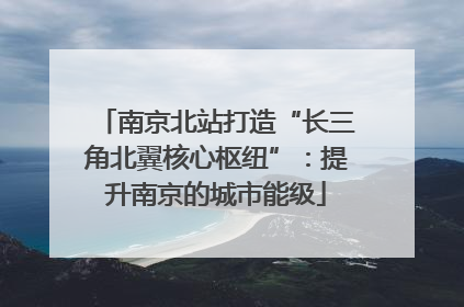 南京北站打造“长三角北翼核心枢纽”：提升南京的城市能级