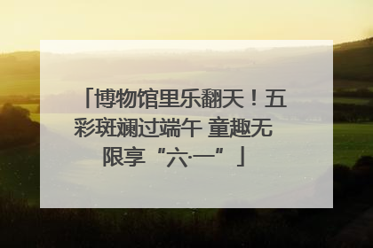 博物馆里乐翻天！五彩斑斓过端午 童趣无限享“六·一”