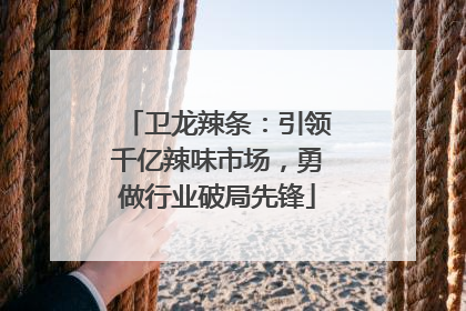 卫龙辣条：引领千亿辣味市场，勇做行业破局先锋