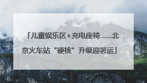 儿童娱乐区+充电座椅……北京火车站“硬核”升级迎暑运