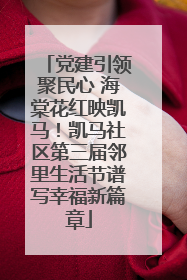 党建引领聚民心 海棠花红映凯马！凯马社区第三届邻里生活节谱写幸福新篇章
