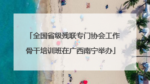 全国省级残联专门协会工作骨干培训班在广西南宁举办
