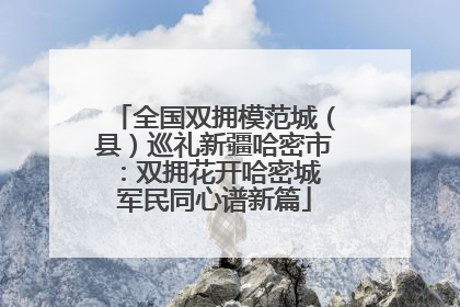 全国双拥模范城（县）巡礼新疆哈密市：双拥花开哈密城 军民同心谱新篇