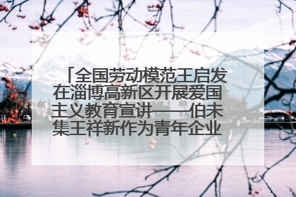 全国劳动模范王启发在淄博高新区开展爱国主义教育宣讲——伯未集王祥新作为青年企业家代表作主题演讲
