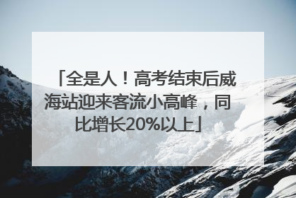 全是人！高考结束后威海站迎来客流小高峰，同比增长20%以上