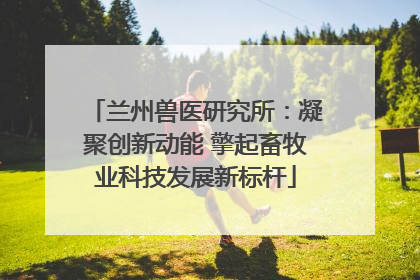 兰州兽医研究所：凝聚创新动能 擎起畜牧业科技发展新标杆