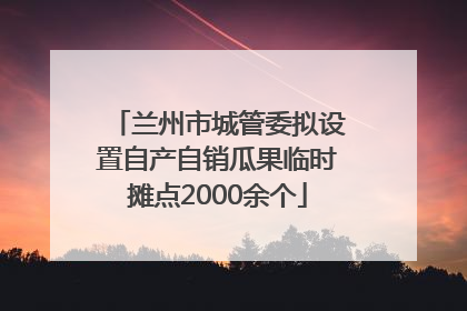 兰州市城管委拟设置自产自销瓜果临时摊点2000余个