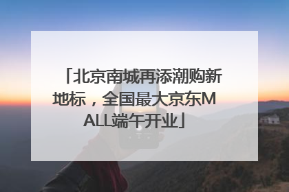 北京南城再添潮购新地标，全国最大京东MALL端午开业