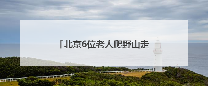 北京6位老人爬野山走散，平均年龄70岁！多人被困，深夜冒雨救援