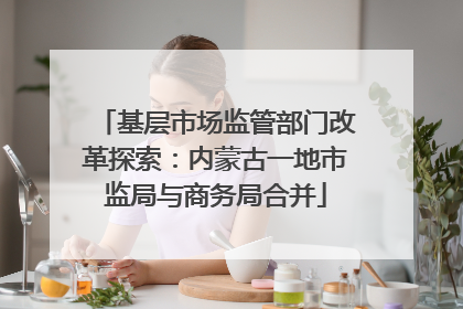基层市场监管部门改革探索：内蒙古一地市监局与商务局合并