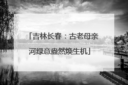 吉林长春：古老母亲河绿意盎然焕生机