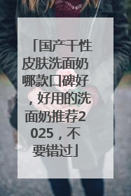 国产干性皮肤洗面奶哪款口碑好，好用的洗面奶推荐2025，不要错过