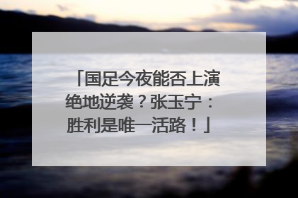 国足今夜能否上演绝地逆袭？张玉宁：胜利是唯一活路！