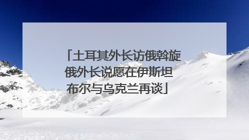 土耳其外长访俄斡旋 俄外长说愿在伊斯坦布尔与乌克兰再谈