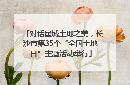 对话星城土地之美，长沙市第35个“全国土地日”主题活动举行