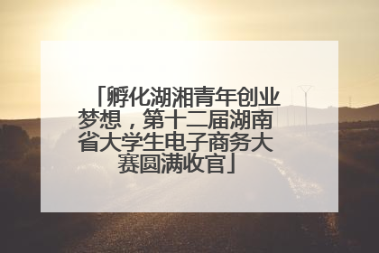 孵化湖湘青年创业梦想，第十二届湖南省大学生电子商务大赛圆满收官