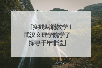 实践赋能教学！武汉文理学院学子探寻千年非遗