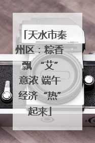 天水市秦州区：粽香飘 “艾”意浓 端午经济“热”起来