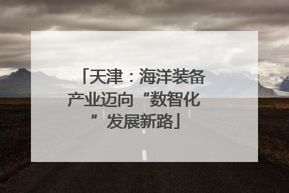 天津：海洋装备产业迈向“数智化”发展新路