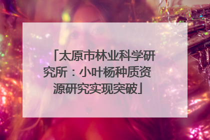 太原市林业科学研究所：小叶杨种质资源研究实现突破