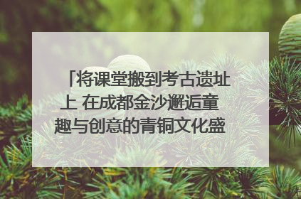将课堂搬到考古遗址上 在成都金沙邂逅童趣与创意的青铜文化盛宴｜文化中国行
