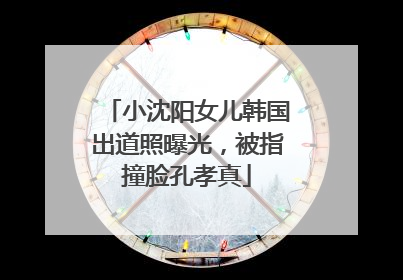 小沈阳女儿韩国出道照曝光，被指撞脸孔孝真