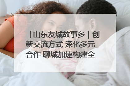 山东友城故事多｜创新交流方式 深化多元合作 聊城加速构建全球友城新格局