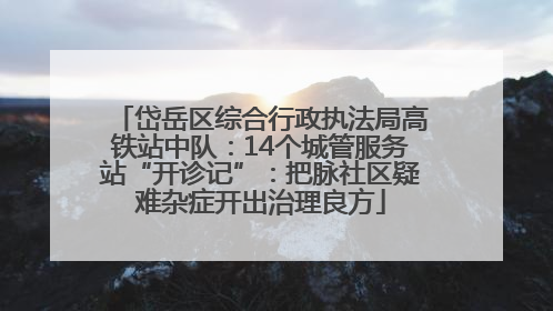 岱岳区综合行政执法局高铁站中队：14个城管服务站“开诊记”：把脉社区疑难杂症开出治理良方