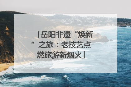 岳阳非遗“焕新”之旅：老技艺点燃旅游新烟火