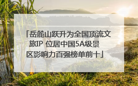 岳麓山跃升为全国顶流文旅IP 位居中国5A级景区影响力百强榜单前十